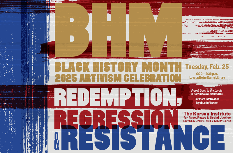 Black History Month 2025 Artivism Celebration: Redemption, Regression & Resistance. Tuesday, Feb. 25. 6:30-8:30 p.m., Loyola Notre Dame Library. Free and open to the Loyola and Baltimore communities. For more information, Loyola.edu/Karson. The Karson Institute for Race, Peace & Social Justice.